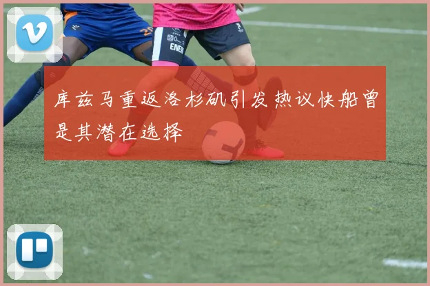 库兹马重返洛杉矶引发热议快船曾是其潜在选择