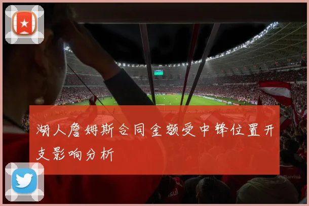 湖人詹姆斯合同金额受中锋位置开支影响分析