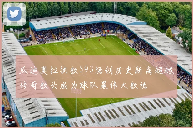 瓜迪奥拉执教593场创历史新高超越传奇教头成为球队最伟大教练