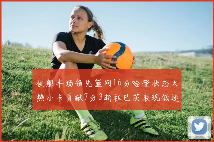 快船半场领先篮网16分哈登状态火热小卡贡献7分3断祖巴茨表现低迷