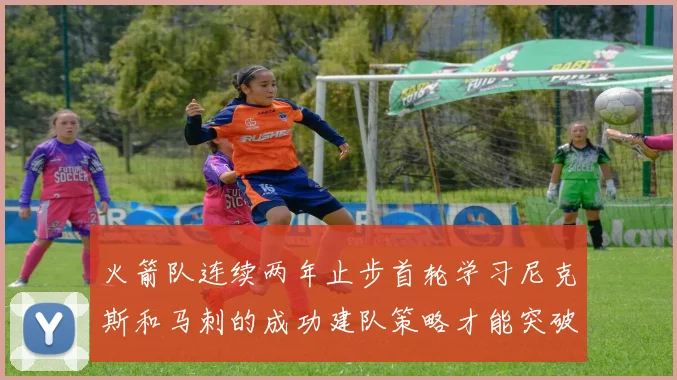 火箭队连续两年止步首轮学习尼克斯和马刺的成功建队策略才能突破瓶颈