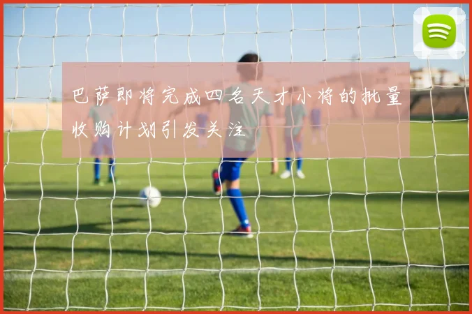 巴萨即将完成四名天才小将的批量收购计划引发关注