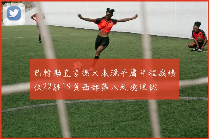巴特勒直言热火表现平庸半程战绩仅22胜19负西部第八处境堪忧