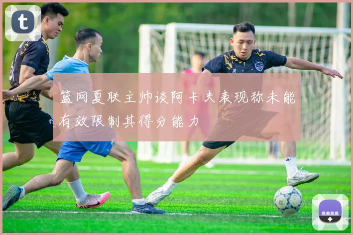 篮网夏联主帅谈阿卡夫表现称未能有效限制其得分能力