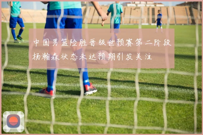 中国男篮险胜晋级世预赛第二阶段杨瀚森状态未达预期引发关注