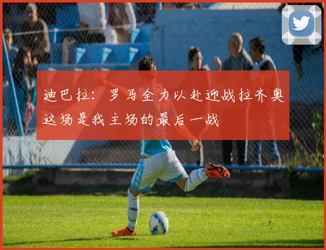 迪巴拉：罗马全力以赴迎战拉齐奥这场是我主场的最后一战