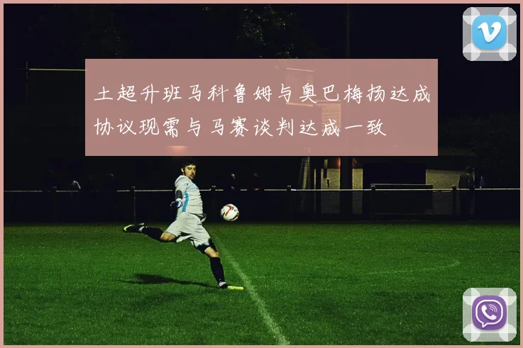 土超升班马科鲁姆与奥巴梅扬达成协议现需与马赛谈判达成一致
