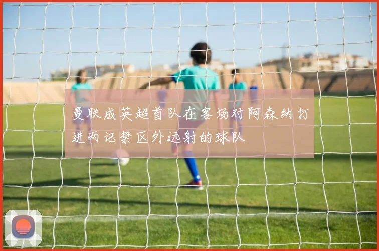 曼联成英超首队在客场对阿森纳打进两记禁区外远射的球队
