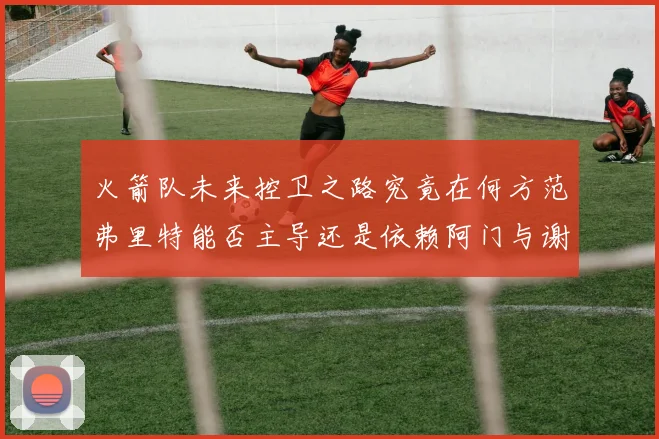 火箭队未来控卫之路究竟在何方范弗里特能否主导还是依赖阿门与谢泼德的表现