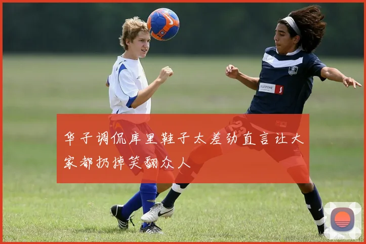 华子调侃库里鞋子太差劲直言让大家都扔掉笑翻众人