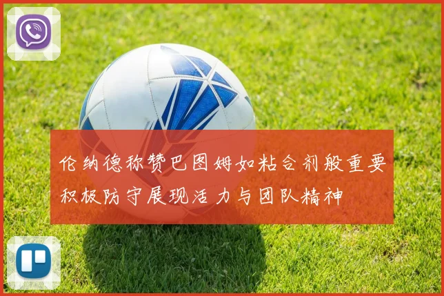 伦纳德称赞巴图姆如粘合剂般重要积极防守展现活力与团队精神