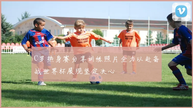 C罗热身赛分享训练照片全力以赴备战世界杯展现坚定决心