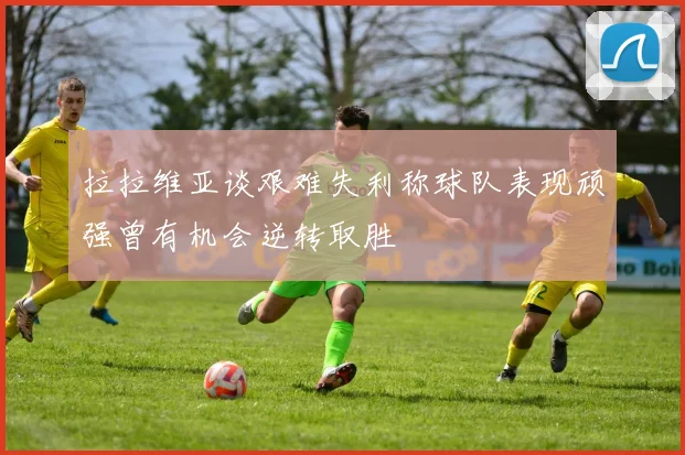 拉拉维亚谈艰难失利称球队表现顽强曾有机会逆转取胜