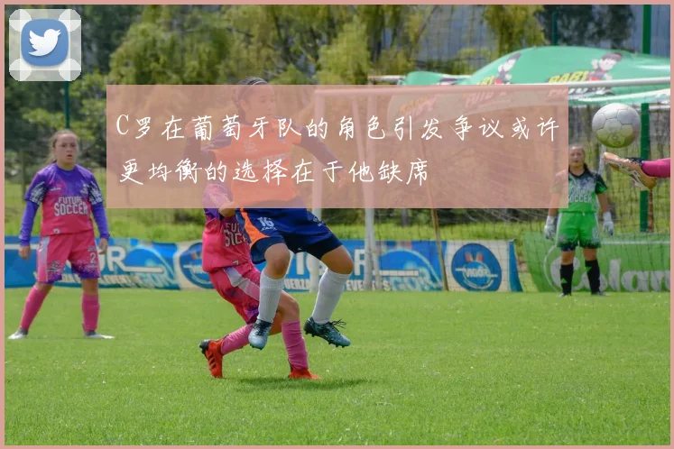 C罗在葡萄牙队的角色引发争议或许更均衡的选择在于他缺席