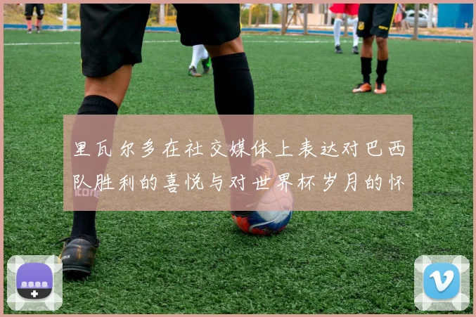 里瓦尔多在社交媒体上表达对巴西队胜利的喜悦与对世界杯岁月的怀念