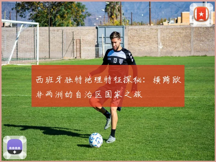 西班牙独特地理特征探秘：横跨欧非两洲的自治区国家之旅