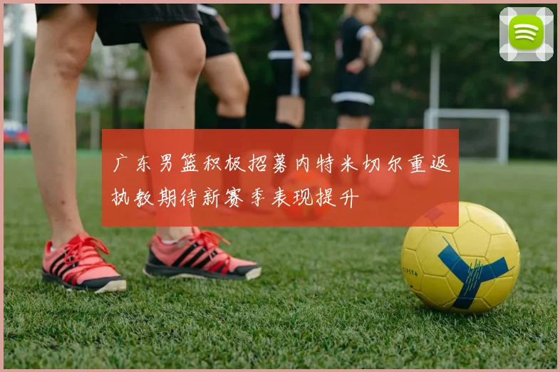广东男篮积极招募内特米切尔重返执教期待新赛季表现提升