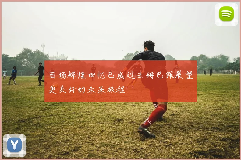 百场辉煌回忆已成过去姆巴佩展望更美好的未来旅程