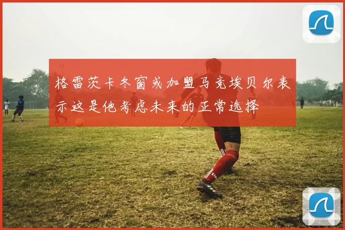 格雷茨卡冬窗或加盟马竞埃贝尔表示这是他考虑未来的正常选择