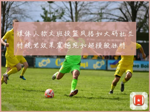 媒体人称文班投篮风格如大码杜兰特视觉效果震撼宛如超模般独特
