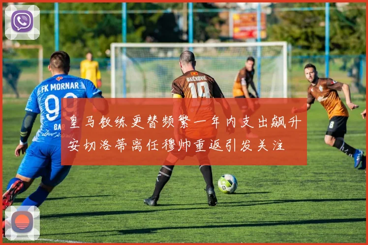 皇马教练更替频繁一年内支出飙升安切洛蒂离任穆帅重返引发关注